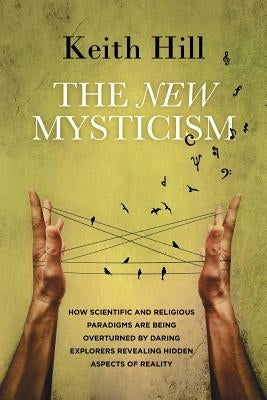 The New Mysticism: How scientific and religious paradigms are being overturned by daring explorers revealing hidden aspects of reality by Hill, Keith
