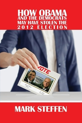 How Obama and The Democrats May Have Stolen The 2012 Election by Steffen, Mark