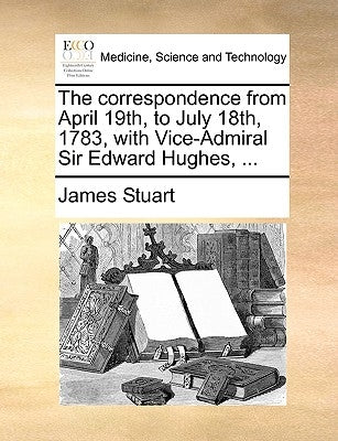The Correspondence from April 19th, to July 18th, 1783, with Vice-Admiral Sir Edward Hughes, ... by Stuart, James