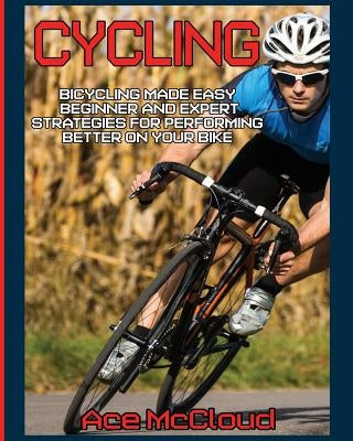 Cycling: Bicycling Made Easy: Beginner and Expert Strategies For Performing Better On Your Bike by McCloud, Ace