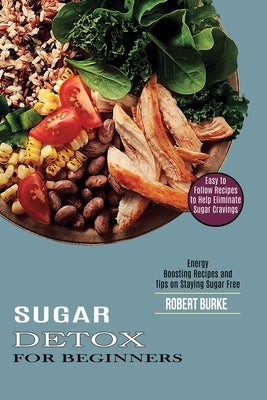 Sugar Detox for Beginners: Easy to Follow Recipes to Help Eliminate Sugar Cravings (Energy Boosting Recipes and Tips on Staying Sugar Free) by Burke, Robert