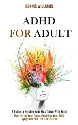 Adhd for Adult: How to Find Your Focus, Overcome Your Adhd Symptoms and Live a Better Life (A Guide to Helping Your Kids Thrive With A by Williams, Dennis