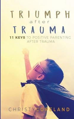 Triumph After Trauma: 11 Keys to Positive Parenting After Trauma by Copeland, Christy
