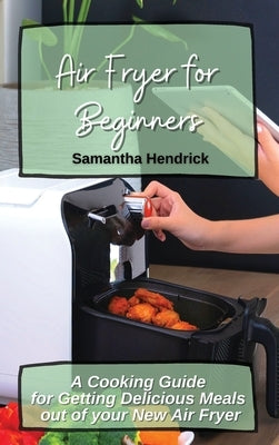 Air Fryer for Beginners: A Cooking Guide for Getting Delicious Meals out of your New Air Fryer by Hendrick, Samantha
