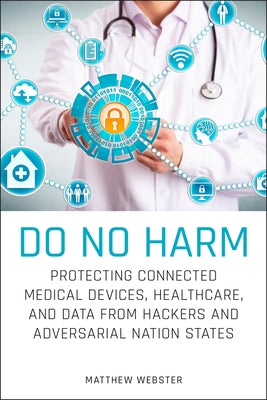 Do No Harm: Protecting Connected Medical Devices, Healthcare, and Data from Hackers and Adversarial Nation States by Webster, Matthew