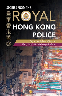 Stories from the Royal Hong Kong Police: Fifty Accounts from Officers of Hong Kong's Colonial-Era Police Force by The Royal Hong Kong Police Association