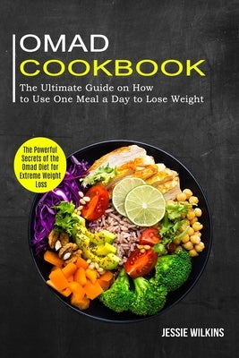 Omad Cookbook: The Ultimate Guide on How to Use One Meal a Day to Lose Weight (The Powerful Secrets of the Omad Diet for Extreme Weig by Wilkins, Jessie