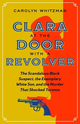 Clara at the Door with a Revolver: The Scandalous Black Suspect, the Exemplary White Son, and the Murder That Shocked Toronto by Whitzman, Carolyn