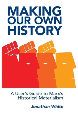 Making Our Own History: A User's Guide to Marx's Historical Materialism by White, Jonathan
