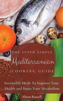 The Super Simple Mediterranean Cooking Guide: Irresistible Meals To Improve Your Health and Boost Your Metabolism by Russell, Alison