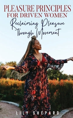 Pleasure Principles for Driven Women Reclaiming Pleasure through Movement by Shepard, Lily