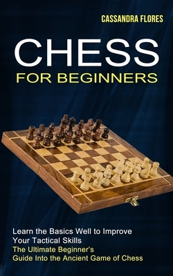 Chess for Beginners: The Ultimate Beginner's Guide Into the Ancient Game of Chess (Learn the Basics Well to Improve Your Tactical Skills) by Flores, Cassandra