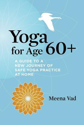 Yoga for Age 60+: A Guide to a New Journey of Safe Yoga Practice at Home by Vad, Meena