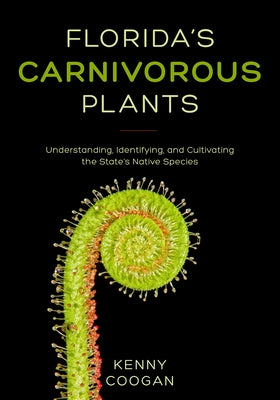 Florida's Carnivorous Plants: Understanding, Identifying, and Cultivating the State's Native Species by Coogan, Kenny