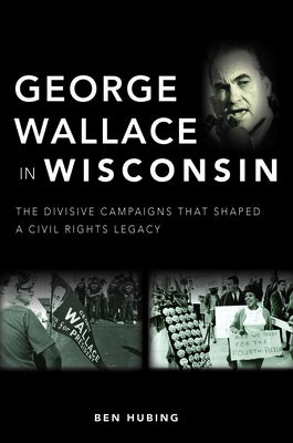 George Wallace in Wisconsin: The Divisive Campaigns That Shaped a Civil Rights Legacy by Hubing, Ben
