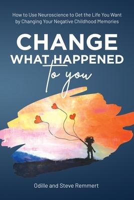 Change What Happened to You: How to Use Neuroscience to Get the Life You Want by Changing Your Negative Childhood Memories by Remmert, Odille