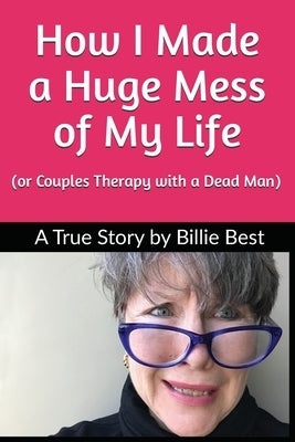 How I Made a Huge Mess of My Life: (or Couples Therapy with a Dead Man) by Best, Billie