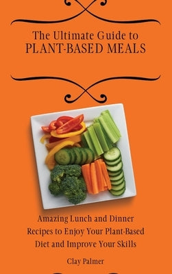 The Ultimate Guide to Plant- Based Meals: Amazing Lunch and Dinner Recipes to Enjoy Your Plant- Based Diet and Improve Your Skills by Palmer, Clay