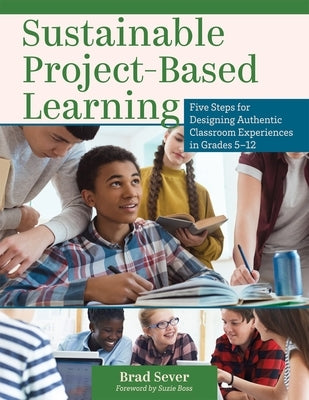 Sustainable Project-Based Learning: Five Steps for Designing Authentic Classroom Experiences in Grades 5-12 (an Instructional Framework for Developing by Sever, Brad