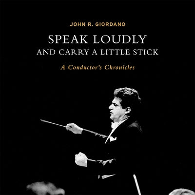 Speak Loudly and Carry a Little Stick: A Conductor's Chronicles by Giordano, John