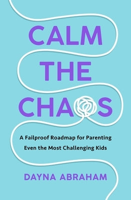 Calm the Chaos: A Fail-Proof Road Map for Parenting Even the Most Challenging Kids by Abraham, Dayna