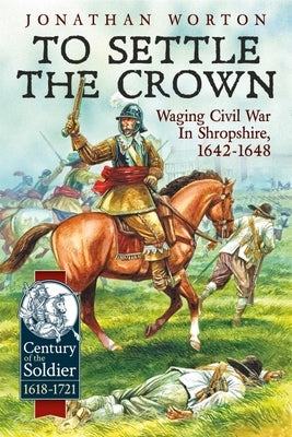 To Settle the Crown: Waging Civil War in Shropshire 1642-1648 by Worton, Jonathan
