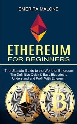 Ethereum for Beginners: The Ultimate Guide to the World of Ethereum (The Definitive Quick & Easy Blueprint to Understand and Profit With Ether by Malone, Emerita