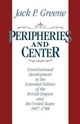 Peripheries and Center: Constitutional Development in the Extended Polities of the British Empire and the United States, 1607-1788 by Greene, Jack P.