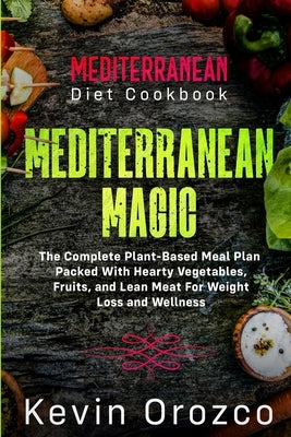Mediterranean Diet Cookbook: MEDITERRANEAN MAGIC - The Complete Plant-Based Meal Plan Packed With Hearty Vegetables, Fruits, and Lean Meat For Weig by Orozco, Kevin