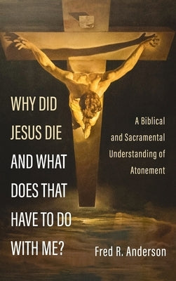 Why Did Jesus Die and What Does That Have to Do with Me?: A Biblical and Sacramental Understanding of Atonement by Anderson, Fred R.