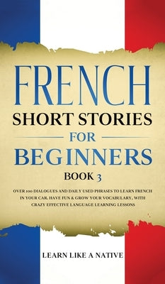 French Short Stories for Beginners Book 3: Over 100 Dialogues and Daily Used Phrases to Learn French in Your Car. Have Fun & Grow Your Vocabulary, wit by Learn Like a Native