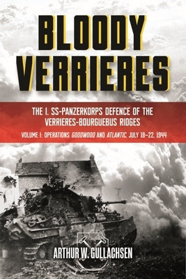 Bloody Verrieres: The I. Ss-Panzerkorps Defence of the Verrieres-Bourguebus Ridges: Volume I: Operations Goodwood and Atlantic, 18-22 July 1944 by Gullachsen, Arthur W.