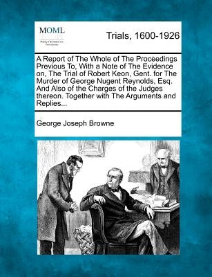 A Report of the Whole of the Proceedings Previous To, with a Note of the Evidence On, the Trial of Robert Keon, Gent. for the Murder of George Nugent by Browne, George Joseph