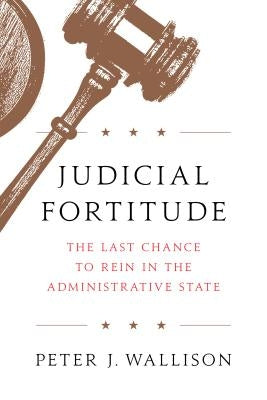 Judicial Fortitude: The Last Chance to Rein in the Administrative State by Wallison, Peter J.