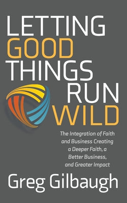 Letting Good Things Run Wild: The Integration of Faith and Business Creating a Deeper Faith, a Better Business, and Greater Impact by Gilbaugh, Greg