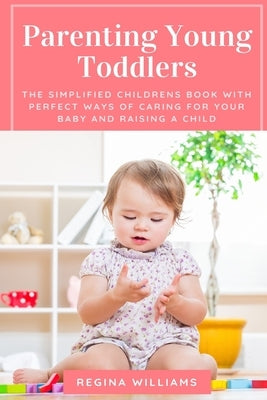 Parenting Young Toddlers: The Simplified Childrens Book with Perfect Ways of Caring for Your Baby and Raising a Child by Williams, Regina