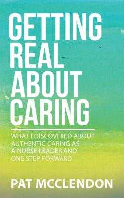 Getting Real about Caring: What I Discovered about Authentic Caring as a Nurse Leader and One Step Forward by McClendon, Pat
