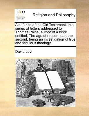 A Defence of the Old Testament, in a Series of Letters Addressed to Thomas Paine, Author of a Book Entitled, the Age of Reason, Part the Second, Being by Levi, David