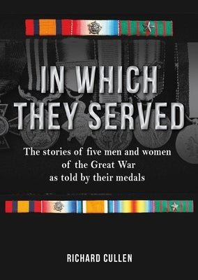 In Which They Served: The Stories of Five Men and Women of the Great War as Told by Their Medals by Cullen, Richard
