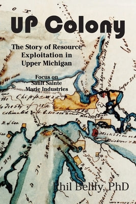 U.P. Colony: The Story of Resource Exploitation in Upper Michigan -- Focus on Sault Sainte Marie Industries by Bellfy, Phil