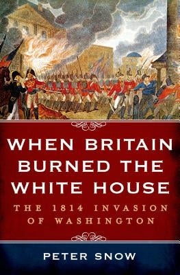 When Britain Burned the White House: The 1814 Invasion of Washington by Snow, Peter