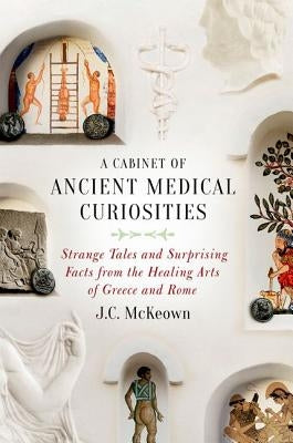 A Cabinet of Ancient Medical Curiosities: Strange Tales and Surprising Facts from the Healing Arts of Greece and Rome by McKeown, J. C.