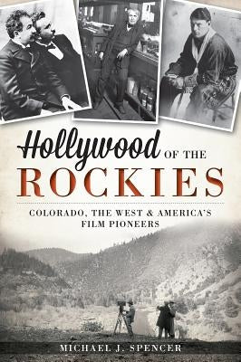 Hollywood of the Rockies: Colorado, the West and America's Film Pioneers by Spencer, Michael J.