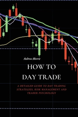 How to Day Trade: A Detailed Guide to Day Trading Strategies, Risk Management and Trader Psychology by Morris, Andrew