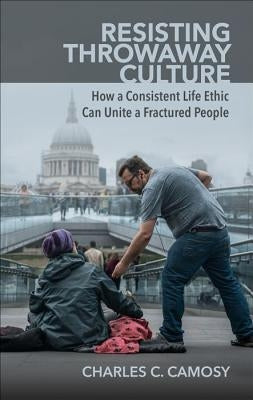 Resisting Throwaway Culture: How a Consistent Life Ethic Can Unite a Fractured People by Camosy, Charles