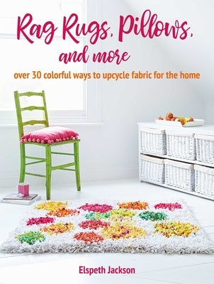 Rag Rugs, Pillows, and More: Over 30 Colorful Ways to Upcycle Fabric for the Home by Jackson, Elspeth