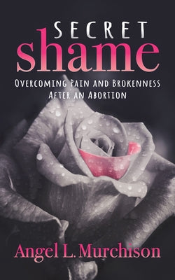 Secret Shame: Overcoming Pain and Brokenness After an Abortion by Murchison, Angel L.