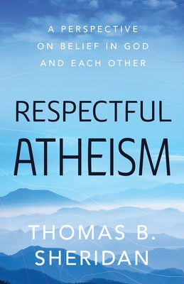 Respectful Atheism: A Perspective on Belief in God and Each Other by Sheridan, Thomas B.