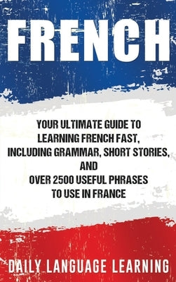 French: Your Ultimate Guide to Learning French Fast, Including Grammar, Short Stories, and Over 2500 Useful Phrases to Use in by Learning, Daily Language