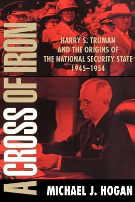 A Cross of Iron: Harry S. Truman and the Origins of the National Security State, 1945 1954 by Hogan, Michael J.